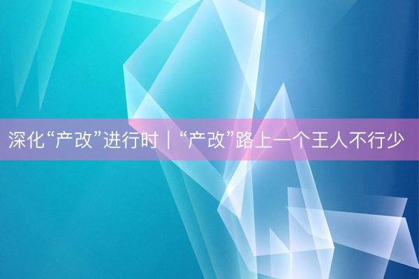 深化“产改”进行时｜“产改”路上一个王人不行少 