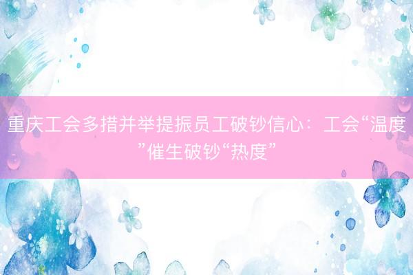 重庆工会多措并举提振员工破钞信心：工会“温度”催生破钞“热度”