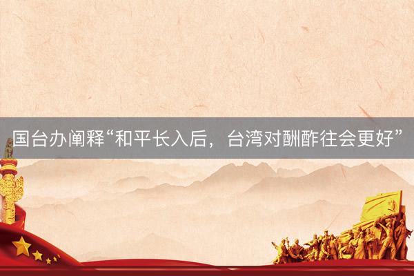 国台办阐释“和平长入后，台湾对酬酢往会更好”