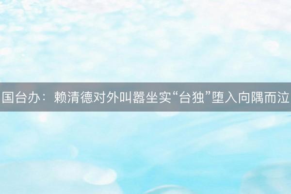 国台办：赖清德对外叫嚣坐实“台独”堕入向隅而泣