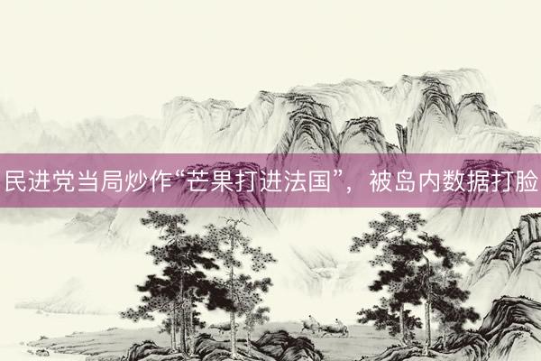 民进党当局炒作“芒果打进法国”，被岛内数据打脸
